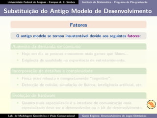 Universidade Federal de Alagoas - Campus A. C. Simões Instituto de Matemática - Programa de Pós-graduação
Substituição do Antigo Modelo de Desenvolvimento
Fatores
O antigo modelo se tornou insustentável devido aos seguintes fatores:
Aumento da demanda de consumo
• Hoje em dia as pessoas consomem mais games que ﬁlmes...
• Exigência de qualidade na experiência de entreternimento.
Incorporação de detalhes e complexidade
• Física mais robusta e comportamento "cognitivo";
• Detecção de colisão, simulação de ﬂuídos, inteligência artiﬁcial, etc.
Evolução do hardware
• Quanto mais especializada é a interface de comunicação mais
especializado deve ser o desenvolvedor ou o kit de desenvolvimento.
Lab. de Modelagem Geométrica e Visão Computacional Game Engines: Desenvolvimento de Jogos Eletrônicos
 