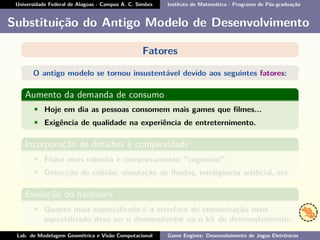 Universidade Federal de Alagoas - Campus A. C. Simões Instituto de Matemática - Programa de Pós-graduação
Substituição do Antigo Modelo de Desenvolvimento
Fatores
O antigo modelo se tornou insustentável devido aos seguintes fatores:
Aumento da demanda de consumo
• Hoje em dia as pessoas consomem mais games que ﬁlmes...
• Exigência de qualidade na experiência de entreternimento.
Incorporação de detalhes e complexidade
• Física mais robusta e comportamento "cognitivo";
• Detecção de colisão, simulação de ﬂuídos, inteligência artiﬁcial, etc.
Evolução do hardware
• Quanto mais especializada é a interface de comunicação mais
especializado deve ser o desenvolvedor ou o kit de desenvolvimento.
Lab. de Modelagem Geométrica e Visão Computacional Game Engines: Desenvolvimento de Jogos Eletrônicos
 