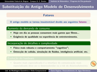 Universidade Federal de Alagoas - Campus A. C. Simões Instituto de Matemática - Programa de Pós-graduação
Substituição do Antigo Modelo de Desenvolvimento
Fatores
O antigo modelo se tornou insustentável devido aos seguintes fatores:
Aumento da demanda de consumo
• Hoje em dia as pessoas consomem mais games que ﬁlmes...
• Exigência de qualidade na experiência de entreternimento.
Incorporação de detalhes e complexidade
• Física mais robusta e comportamento "cognitivo";
• Detecção de colisão, simulação de ﬂuídos, inteligência artiﬁcial, etc.
Evolução do hardware
• Quanto mais especializada é a interface de comunicação mais
especializado deve ser o desenvolvedor ou o kit de desenvolvimento.
Lab. de Modelagem Geométrica e Visão Computacional Game Engines: Desenvolvimento de Jogos Eletrônicos
 