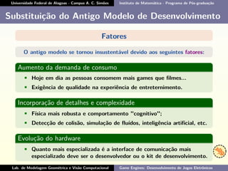 Universidade Federal de Alagoas - Campus A. C. Simões Instituto de Matemática - Programa de Pós-graduação
Substituição do Antigo Modelo de Desenvolvimento
Fatores
O antigo modelo se tornou insustentável devido aos seguintes fatores:
Aumento da demanda de consumo
• Hoje em dia as pessoas consomem mais games que ﬁlmes...
• Exigência de qualidade na experiência de entreternimento.
Incorporação de detalhes e complexidade
• Física mais robusta e comportamento "cognitivo";
• Detecção de colisão, simulação de ﬂuídos, inteligência artiﬁcial, etc.
Evolução do hardware
• Quanto mais especializada é a interface de comunicação mais
especializado deve ser o desenvolvedor ou o kit de desenvolvimento.
Lab. de Modelagem Geométrica e Visão Computacional Game Engines: Desenvolvimento de Jogos Eletrônicos
 
