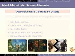 Universidade Federal de Alagoas - Campus A. C. Simões Instituto de Matemática - Programa de Pós-graduação
Atual Modelo de Desenvolvimento
Desenvolvimento Centrado no Usuário
O que os usuários esperam de um jogo hoje em dia?
• Um bom enredo;
• Uma boa transição de atos;
• Interatividade;
• Um bom nível de “imersão”;
• Baixo consumo de recursos.
Lab. de Modelagem Geométrica e Visão Computacional Game Engines: Desenvolvimento de Jogos Eletrônicos
 