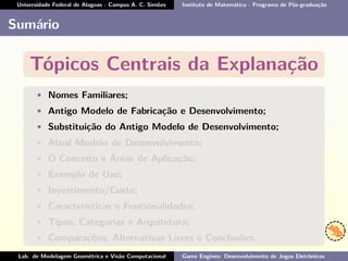 Universidade Federal de Alagoas - Campus A. C. Simões Instituto de Matemática - Programa de Pós-graduação
Sumário
Tópicos Centrais da Explanação
• Nomes Familiares;
• Antigo Modelo de Fabricação e Desenvolvimento;
• Substituição do Antigo Modelo de Desenvolvimento;
• Atual Modelo de Desenvolvimento;
• O Conceito e Áreas de Aplicação;
• Exemplo de Uso;
• Investimento/Custo;
• Características e Funcionalidades;
• Tipos, Categorias e Arquitetura;
• Comparações, Alternativas Livres e Conclusões.
Lab. de Modelagem Geométrica e Visão Computacional Game Engines: Desenvolvimento de Jogos Eletrônicos
 
