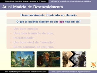 Universidade Federal de Alagoas - Campus A. C. Simões Instituto de Matemática - Programa de Pós-graduação
Atual Modelo de Desenvolvimento
Desenvolvimento Centrado no Usuário
O que os usuários esperam de um jogo hoje em dia?
• Um bom enredo;
• Uma boa transição de atos;
• Interatividade;
• Um bom nível de “imersão”;
• Baixo consumo de recursos.
Lab. de Modelagem Geométrica e Visão Computacional Game Engines: Desenvolvimento de Jogos Eletrônicos
 
