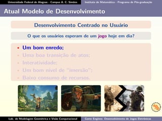Universidade Federal de Alagoas - Campus A. C. Simões Instituto de Matemática - Programa de Pós-graduação
Atual Modelo de Desenvolvimento
Desenvolvimento Centrado no Usuário
O que os usuários esperam de um jogo hoje em dia?
• Um bom enredo;
• Uma boa transição de atos;
• Interatividade;
• Um bom nível de “imersão”;
• Baixo consumo de recursos.
Lab. de Modelagem Geométrica e Visão Computacional Game Engines: Desenvolvimento de Jogos Eletrônicos
 