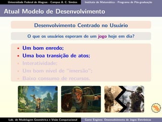 Universidade Federal de Alagoas - Campus A. C. Simões Instituto de Matemática - Programa de Pós-graduação
Atual Modelo de Desenvolvimento
Desenvolvimento Centrado no Usuário
O que os usuários esperam de um jogo hoje em dia?
• Um bom enredo;
• Uma boa transição de atos;
• Interatividade;
• Um bom nível de “imersão”;
• Baixo consumo de recursos.
Lab. de Modelagem Geométrica e Visão Computacional Game Engines: Desenvolvimento de Jogos Eletrônicos
 