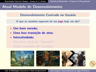 Universidade Federal de Alagoas - Campus A. C. Simões Instituto de Matemática - Programa de Pós-graduação
Atual Modelo de Desenvolvimento
Desenvolvimento Centrado no Usuário
O que os usuários esperam de um jogo hoje em dia?
• Um bom enredo;
• Uma boa transição de atos;
• Interatividade;
• Um bom nível de “imersão”;
• Baixo consumo de recursos.
Lab. de Modelagem Geométrica e Visão Computacional Game Engines: Desenvolvimento de Jogos Eletrônicos
 