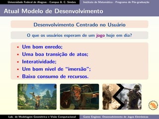 Universidade Federal de Alagoas - Campus A. C. Simões Instituto de Matemática - Programa de Pós-graduação
Atual Modelo de Desenvolvimento
Desenvolvimento Centrado no Usuário
O que os usuários esperam de um jogo hoje em dia?
• Um bom enredo;
• Uma boa transição de atos;
• Interatividade;
• Um bom nível de “imersão”;
• Baixo consumo de recursos.
Lab. de Modelagem Geométrica e Visão Computacional Game Engines: Desenvolvimento de Jogos Eletrônicos
 