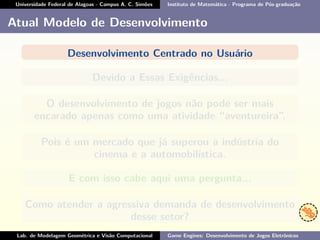 Universidade Federal de Alagoas - Campus A. C. Simões Instituto de Matemática - Programa de Pós-graduação
Atual Modelo de Desenvolvimento
Desenvolvimento Centrado no Usuário
Devido a Essas Exigências...
O desenvolvimento de jogos não pode ser mais
encarado apenas como uma atividade “aventureira”.
Pois é um mercado que já superou a indústria do
cinema e a automobilística.
E com isso cabe aqui uma pergunta...
Como atender a agressiva demanda de desenvolvimento
desse setor?
Lab. de Modelagem Geométrica e Visão Computacional Game Engines: Desenvolvimento de Jogos Eletrônicos
 