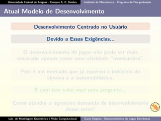 Universidade Federal de Alagoas - Campus A. C. Simões Instituto de Matemática - Programa de Pós-graduação
Atual Modelo de Desenvolvimento
Desenvolvimento Centrado no Usuário
Devido a Essas Exigências...
O desenvolvimento de jogos não pode ser mais
encarado apenas como uma atividade “aventureira”.
Pois é um mercado que já superou a indústria do
cinema e a automobilística.
E com isso cabe aqui uma pergunta...
Como atender a agressiva demanda de desenvolvimento
desse setor?
Lab. de Modelagem Geométrica e Visão Computacional Game Engines: Desenvolvimento de Jogos Eletrônicos
 