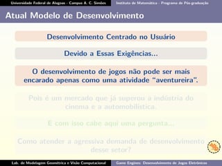 Universidade Federal de Alagoas - Campus A. C. Simões Instituto de Matemática - Programa de Pós-graduação
Atual Modelo de Desenvolvimento
Desenvolvimento Centrado no Usuário
Devido a Essas Exigências...
O desenvolvimento de jogos não pode ser mais
encarado apenas como uma atividade “aventureira”.
Pois é um mercado que já superou a indústria do
cinema e a automobilística.
E com isso cabe aqui uma pergunta...
Como atender a agressiva demanda de desenvolvimento
desse setor?
Lab. de Modelagem Geométrica e Visão Computacional Game Engines: Desenvolvimento de Jogos Eletrônicos
 