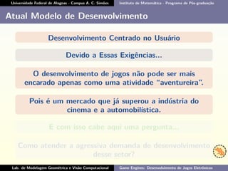Universidade Federal de Alagoas - Campus A. C. Simões Instituto de Matemática - Programa de Pós-graduação
Atual Modelo de Desenvolvimento
Desenvolvimento Centrado no Usuário
Devido a Essas Exigências...
O desenvolvimento de jogos não pode ser mais
encarado apenas como uma atividade “aventureira”.
Pois é um mercado que já superou a indústria do
cinema e a automobilística.
E com isso cabe aqui uma pergunta...
Como atender a agressiva demanda de desenvolvimento
desse setor?
Lab. de Modelagem Geométrica e Visão Computacional Game Engines: Desenvolvimento de Jogos Eletrônicos
 