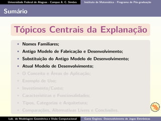 Universidade Federal de Alagoas - Campus A. C. Simões Instituto de Matemática - Programa de Pós-graduação
Sumário
Tópicos Centrais da Explanação
• Nomes Familiares;
• Antigo Modelo de Fabricação e Desenvolvimento;
• Substituição do Antigo Modelo de Desenvolvimento;
• Atual Modelo de Desenvolvimento;
• O Conceito e Áreas de Aplicação;
• Exemplo de Uso;
• Investimento/Custo;
• Características e Funcionalidades;
• Tipos, Categorias e Arquitetura;
• Comparações, Alternativas Livres e Conclusões.
Lab. de Modelagem Geométrica e Visão Computacional Game Engines: Desenvolvimento de Jogos Eletrônicos
 