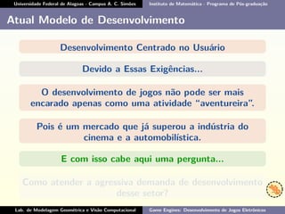 Universidade Federal de Alagoas - Campus A. C. Simões Instituto de Matemática - Programa de Pós-graduação
Atual Modelo de Desenvolvimento
Desenvolvimento Centrado no Usuário
Devido a Essas Exigências...
O desenvolvimento de jogos não pode ser mais
encarado apenas como uma atividade “aventureira”.
Pois é um mercado que já superou a indústria do
cinema e a automobilística.
E com isso cabe aqui uma pergunta...
Como atender a agressiva demanda de desenvolvimento
desse setor?
Lab. de Modelagem Geométrica e Visão Computacional Game Engines: Desenvolvimento de Jogos Eletrônicos
 