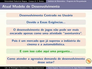 Universidade Federal de Alagoas - Campus A. C. Simões Instituto de Matemática - Programa de Pós-graduação
Atual Modelo de Desenvolvimento
Desenvolvimento Centrado no Usuário
Devido a Essas Exigências...
O desenvolvimento de jogos não pode ser mais
encarado apenas como uma atividade “aventureira”.
Pois é um mercado que já superou a indústria do
cinema e a automobilística.
E com isso cabe aqui uma pergunta...
Como atender a agressiva demanda de desenvolvimento
desse setor?
Lab. de Modelagem Geométrica e Visão Computacional Game Engines: Desenvolvimento de Jogos Eletrônicos
 