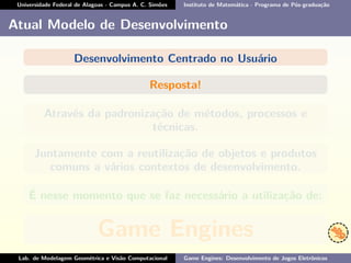 Universidade Federal de Alagoas - Campus A. C. Simões Instituto de Matemática - Programa de Pós-graduação
Atual Modelo de Desenvolvimento
Desenvolvimento Centrado no Usuário
Resposta!
Através da padronização de métodos, processos e
técnicas.
Juntamente com a reutilização de objetos e produtos
comuns a vários contextos de desenvolvimento.
É nesse momento que se faz necessário a utilização de:
Game Engines
Lab. de Modelagem Geométrica e Visão Computacional Game Engines: Desenvolvimento de Jogos Eletrônicos
 