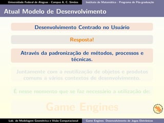 Universidade Federal de Alagoas - Campus A. C. Simões Instituto de Matemática - Programa de Pós-graduação
Atual Modelo de Desenvolvimento
Desenvolvimento Centrado no Usuário
Resposta!
Através da padronização de métodos, processos e
técnicas.
Juntamente com a reutilização de objetos e produtos
comuns a vários contextos de desenvolvimento.
É nesse momento que se faz necessário a utilização de:
Game Engines
Lab. de Modelagem Geométrica e Visão Computacional Game Engines: Desenvolvimento de Jogos Eletrônicos
 