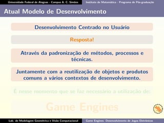 Universidade Federal de Alagoas - Campus A. C. Simões Instituto de Matemática - Programa de Pós-graduação
Atual Modelo de Desenvolvimento
Desenvolvimento Centrado no Usuário
Resposta!
Através da padronização de métodos, processos e
técnicas.
Juntamente com a reutilização de objetos e produtos
comuns a vários contextos de desenvolvimento.
É nesse momento que se faz necessário a utilização de:
Game Engines
Lab. de Modelagem Geométrica e Visão Computacional Game Engines: Desenvolvimento de Jogos Eletrônicos
 