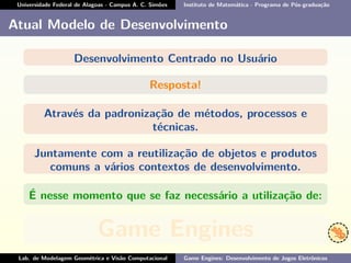Universidade Federal de Alagoas - Campus A. C. Simões Instituto de Matemática - Programa de Pós-graduação
Atual Modelo de Desenvolvimento
Desenvolvimento Centrado no Usuário
Resposta!
Através da padronização de métodos, processos e
técnicas.
Juntamente com a reutilização de objetos e produtos
comuns a vários contextos de desenvolvimento.
É nesse momento que se faz necessário a utilização de:
Game Engines
Lab. de Modelagem Geométrica e Visão Computacional Game Engines: Desenvolvimento de Jogos Eletrônicos
 