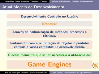 Universidade Federal de Alagoas - Campus A. C. Simões Instituto de Matemática - Programa de Pós-graduação
Atual Modelo de Desenvolvimento
Desenvolvimento Centrado no Usuário
Resposta!
Através da padronização de métodos, processos e
técnicas.
Juntamente com a reutilização de objetos e produtos
comuns a vários contextos de desenvolvimento.
É nesse momento que se faz necessário a utilização de:
Game Engines
Lab. de Modelagem Geométrica e Visão Computacional Game Engines: Desenvolvimento de Jogos Eletrônicos
 