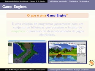 Universidade Federal de Alagoas - Campus A. C. Simões Instituto de Matemática - Programa de Pós-graduação
Game Engines
O que é uma Game Engine?
É uma coleção de programas juntamente com um
conjunto de biliotecas que possuem o intuito de
simpliﬁcar o processo de desenvolvimento de jogos
eletrônicos.
Lab. de Modelagem Geométrica e Visão Computacional Game Engines: Desenvolvimento de Jogos Eletrônicos
 
