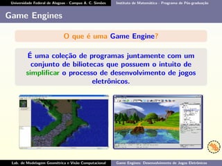 Universidade Federal de Alagoas - Campus A. C. Simões Instituto de Matemática - Programa de Pós-graduação
Game Engines
O que é uma Game Engine?
É uma coleção de programas juntamente com um
conjunto de biliotecas que possuem o intuito de
simpliﬁcar o processo de desenvolvimento de jogos
eletrônicos.
Lab. de Modelagem Geométrica e Visão Computacional Game Engines: Desenvolvimento de Jogos Eletrônicos
 
