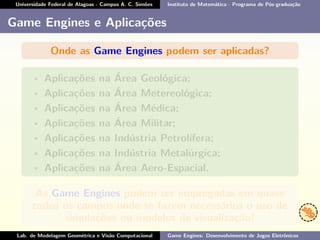 Universidade Federal de Alagoas - Campus A. C. Simões Instituto de Matemática - Programa de Pós-graduação
Game Engines e Aplicações
Onde as Game Engines podem ser aplicadas?
• Aplicações na Área Geológica;
• Aplicações na Área Metereológica;
• Aplicações na Área Médica;
• Aplicações na Área Militar;
• Aplicações na Indústria Petrolífera;
• Aplicações na Indústria Metalúrgica;
• Aplicações na Área Aero-Espacial.
As Game Engines podem ser empregadas em quase
todos os campos onde se fazem necessários o uso de
simulações ou modelos de visualização!
Lab. de Modelagem Geométrica e Visão Computacional Game Engines: Desenvolvimento de Jogos Eletrônicos
 