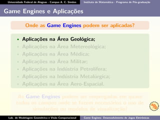 Universidade Federal de Alagoas - Campus A. C. Simões Instituto de Matemática - Programa de Pós-graduação
Game Engines e Aplicações
Onde as Game Engines podem ser aplicadas?
• Aplicações na Área Geológica;
• Aplicações na Área Metereológica;
• Aplicações na Área Médica;
• Aplicações na Área Militar;
• Aplicações na Indústria Petrolífera;
• Aplicações na Indústria Metalúrgica;
• Aplicações na Área Aero-Espacial.
As Game Engines podem ser empregadas em quase
todos os campos onde se fazem necessários o uso de
simulações ou modelos de visualização!
Lab. de Modelagem Geométrica e Visão Computacional Game Engines: Desenvolvimento de Jogos Eletrônicos
 