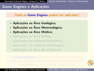 Universidade Federal de Alagoas - Campus A. C. Simões Instituto de Matemática - Programa de Pós-graduação
Game Engines e Aplicações
Onde as Game Engines podem ser aplicadas?
• Aplicações na Área Geológica;
• Aplicações na Área Metereológica;
• Aplicações na Área Médica;
• Aplicações na Área Militar;
• Aplicações na Indústria Petrolífera;
• Aplicações na Indústria Metalúrgica;
• Aplicações na Área Aero-Espacial.
As Game Engines podem ser empregadas em quase
todos os campos onde se fazem necessários o uso de
simulações ou modelos de visualização!
Lab. de Modelagem Geométrica e Visão Computacional Game Engines: Desenvolvimento de Jogos Eletrônicos
 