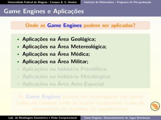 Universidade Federal de Alagoas - Campus A. C. Simões Instituto de Matemática - Programa de Pós-graduação
Game Engines e Aplicações
Onde as Game Engines podem ser aplicadas?
• Aplicações na Área Geológica;
• Aplicações na Área Metereológica;
• Aplicações na Área Médica;
• Aplicações na Área Militar;
• Aplicações na Indústria Petrolífera;
• Aplicações na Indústria Metalúrgica;
• Aplicações na Área Aero-Espacial.
As Game Engines podem ser empregadas em quase
todos os campos onde se fazem necessários o uso de
simulações ou modelos de visualização!
Lab. de Modelagem Geométrica e Visão Computacional Game Engines: Desenvolvimento de Jogos Eletrônicos
 