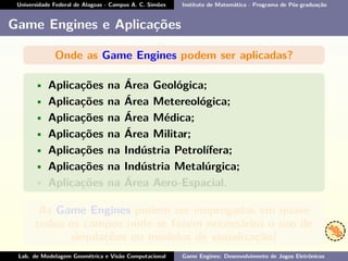 Universidade Federal de Alagoas - Campus A. C. Simões Instituto de Matemática - Programa de Pós-graduação
Game Engines e Aplicações
Onde as Game Engines podem ser aplicadas?
• Aplicações na Área Geológica;
• Aplicações na Área Metereológica;
• Aplicações na Área Médica;
• Aplicações na Área Militar;
• Aplicações na Indústria Petrolífera;
• Aplicações na Indústria Metalúrgica;
• Aplicações na Área Aero-Espacial.
As Game Engines podem ser empregadas em quase
todos os campos onde se fazem necessários o uso de
simulações ou modelos de visualização!
Lab. de Modelagem Geométrica e Visão Computacional Game Engines: Desenvolvimento de Jogos Eletrônicos
 