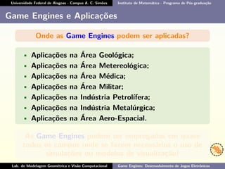 Universidade Federal de Alagoas - Campus A. C. Simões Instituto de Matemática - Programa de Pós-graduação
Game Engines e Aplicações
Onde as Game Engines podem ser aplicadas?
• Aplicações na Área Geológica;
• Aplicações na Área Metereológica;
• Aplicações na Área Médica;
• Aplicações na Área Militar;
• Aplicações na Indústria Petrolífera;
• Aplicações na Indústria Metalúrgica;
• Aplicações na Área Aero-Espacial.
As Game Engines podem ser empregadas em quase
todos os campos onde se fazem necessários o uso de
simulações ou modelos de visualização!
Lab. de Modelagem Geométrica e Visão Computacional Game Engines: Desenvolvimento de Jogos Eletrônicos
 