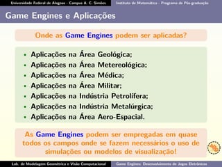 Universidade Federal de Alagoas - Campus A. C. Simões Instituto de Matemática - Programa de Pós-graduação
Game Engines e Aplicações
Onde as Game Engines podem ser aplicadas?
• Aplicações na Área Geológica;
• Aplicações na Área Metereológica;
• Aplicações na Área Médica;
• Aplicações na Área Militar;
• Aplicações na Indústria Petrolífera;
• Aplicações na Indústria Metalúrgica;
• Aplicações na Área Aero-Espacial.
As Game Engines podem ser empregadas em quase
todos os campos onde se fazem necessários o uso de
simulações ou modelos de visualização!
Lab. de Modelagem Geométrica e Visão Computacional Game Engines: Desenvolvimento de Jogos Eletrônicos
 