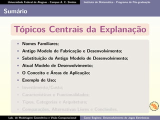 Universidade Federal de Alagoas - Campus A. C. Simões Instituto de Matemática - Programa de Pós-graduação
Sumário
Tópicos Centrais da Explanação
• Nomes Familiares;
• Antigo Modelo de Fabricação e Desenvolvimento;
• Substituição do Antigo Modelo de Desenvolvimento;
• Atual Modelo de Desenvolvimento;
• O Conceito e Áreas de Aplicação;
• Exemplo de Uso;
• Investimento/Custo;
• Características e Funcionalidades;
• Tipos, Categorias e Arquitetura;
• Comparações, Alternativas Livres e Conclusões.
Lab. de Modelagem Geométrica e Visão Computacional Game Engines: Desenvolvimento de Jogos Eletrônicos
 