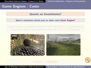 Universidade Federal de Alagoas - Campus A. C. Simões Instituto de Matemática - Programa de Pós-graduação
Game Engines - Custo
Quanto ao Investimento?
Qual o montante inicial para se obter uma Game Engine?
Variam desde a gratuidade (OGRE, Irrlicht, BlendELF), a valores baixos
chegando a valores extratosféricos como U$ 31.200,00 (Q Engine).
IrrLicht || UNREAL
Lab. de Modelagem Geométrica e Visão Computacional Game Engines: Desenvolvimento de Jogos Eletrônicos
 
