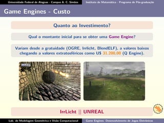 Universidade Federal de Alagoas - Campus A. C. Simões Instituto de Matemática - Programa de Pós-graduação
Game Engines - Custo
Quanto ao Investimento?
Qual o montante inicial para se obter uma Game Engine?
Variam desde a gratuidade (OGRE, Irrlicht, BlendELF), a valores baixos
chegando a valores extratosféricos como U$ 31.200,00 (Q Engine).
IrrLicht || UNREAL
Lab. de Modelagem Geométrica e Visão Computacional Game Engines: Desenvolvimento de Jogos Eletrônicos
 