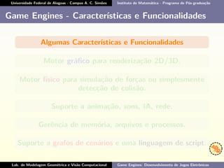 Universidade Federal de Alagoas - Campus A. C. Simões Instituto de Matemática - Programa de Pós-graduação
Game Engines - Características e Funcionalidades
Algumas Características e Funcionalidades
Motor gráﬁco para renderização 2D/3D.
Motor físico para simulação de forças ou simplesmente
detecção de colisão.
Suporte a animação, sons, IA, rede.
Gerência de memória, arquivos e processos.
Suporte a grafos de cenários e uma linguagem de script.
Lab. de Modelagem Geométrica e Visão Computacional Game Engines: Desenvolvimento de Jogos Eletrônicos
 