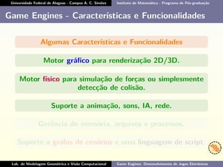 Universidade Federal de Alagoas - Campus A. C. Simões Instituto de Matemática - Programa de Pós-graduação
Game Engines - Características e Funcionalidades
Algumas Características e Funcionalidades
Motor gráﬁco para renderização 2D/3D.
Motor físico para simulação de forças ou simplesmente
detecção de colisão.
Suporte a animação, sons, IA, rede.
Gerência de memória, arquivos e processos.
Suporte a grafos de cenários e uma linguagem de script.
Lab. de Modelagem Geométrica e Visão Computacional Game Engines: Desenvolvimento de Jogos Eletrônicos
 