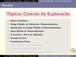 Universidade Federal de Alagoas - Campus A. C. Simões Instituto de Matemática - Programa de Pós-graduação
Sumário
Tópicos Centrais da Explanação
• Nomes Familiares;
• Antigo Modelo de Fabricação e Desenvolvimento;
• Substituição do Antigo Modelo de Desenvolvimento;
• Atual Modelo de Desenvolvimento;
• O Conceito e Áreas de Aplicação;
• Exemplo de Uso;
• Investimento/Custo;
• Características e Funcionalidades;
• Tipos, Categorias e Arquitetura;
• Comparações, Alternativas Livres e Conclusões.
Lab. de Modelagem Geométrica e Visão Computacional Game Engines: Desenvolvimento de Jogos Eletrônicos
 