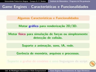 Universidade Federal de Alagoas - Campus A. C. Simões Instituto de Matemática - Programa de Pós-graduação
Game Engines - Características e Funcionalidades
Algumas Características e Funcionalidades
Motor gráﬁco para renderização 2D/3D.
Motor físico para simulação de forças ou simplesmente
detecção de colisão.
Suporte a animação, sons, IA, rede.
Gerência de memória, arquivos e processos.
Suporte a grafos de cenários e uma linguagem de script.
Lab. de Modelagem Geométrica e Visão Computacional Game Engines: Desenvolvimento de Jogos Eletrônicos
 