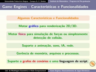 Universidade Federal de Alagoas - Campus A. C. Simões Instituto de Matemática - Programa de Pós-graduação
Game Engines - Características e Funcionalidades
Algumas Características e Funcionalidades
Motor gráﬁco para renderização 2D/3D.
Motor físico para simulação de forças ou simplesmente
detecção de colisão.
Suporte a animação, sons, IA, rede.
Gerência de memória, arquivos e processos.
Suporte a grafos de cenários e uma linguagem de script.
Lab. de Modelagem Geométrica e Visão Computacional Game Engines: Desenvolvimento de Jogos Eletrônicos
 