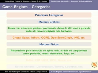 Universidade Federal de Alagoas - Campus A. C. Simões Instituto de Matemática - Programa de Pós-graduação
Game Engines - Categorias
Principais Categorias
Motores Gráﬁcos
Lidam com estruturas gráﬁcas, processando dados de alto nível e gerando
dados de baixo inteligíveis pelo hardware.
Crystal Space, Irrlicht, OGRE, OpenSceneGraph, jME, etc.
Motores Físicos
Responsáveis pela simulação de ações reais, através de componentes
como gravidade, massa, viscosidade, força, etc.
Bullet, COLLADA, ODE, Havok, etc.
Outros Motores: Comunicação, Sonoro, Cognitivo, etc.
Lab. de Modelagem Geométrica e Visão Computacional Game Engines: Desenvolvimento de Jogos Eletrônicos
 