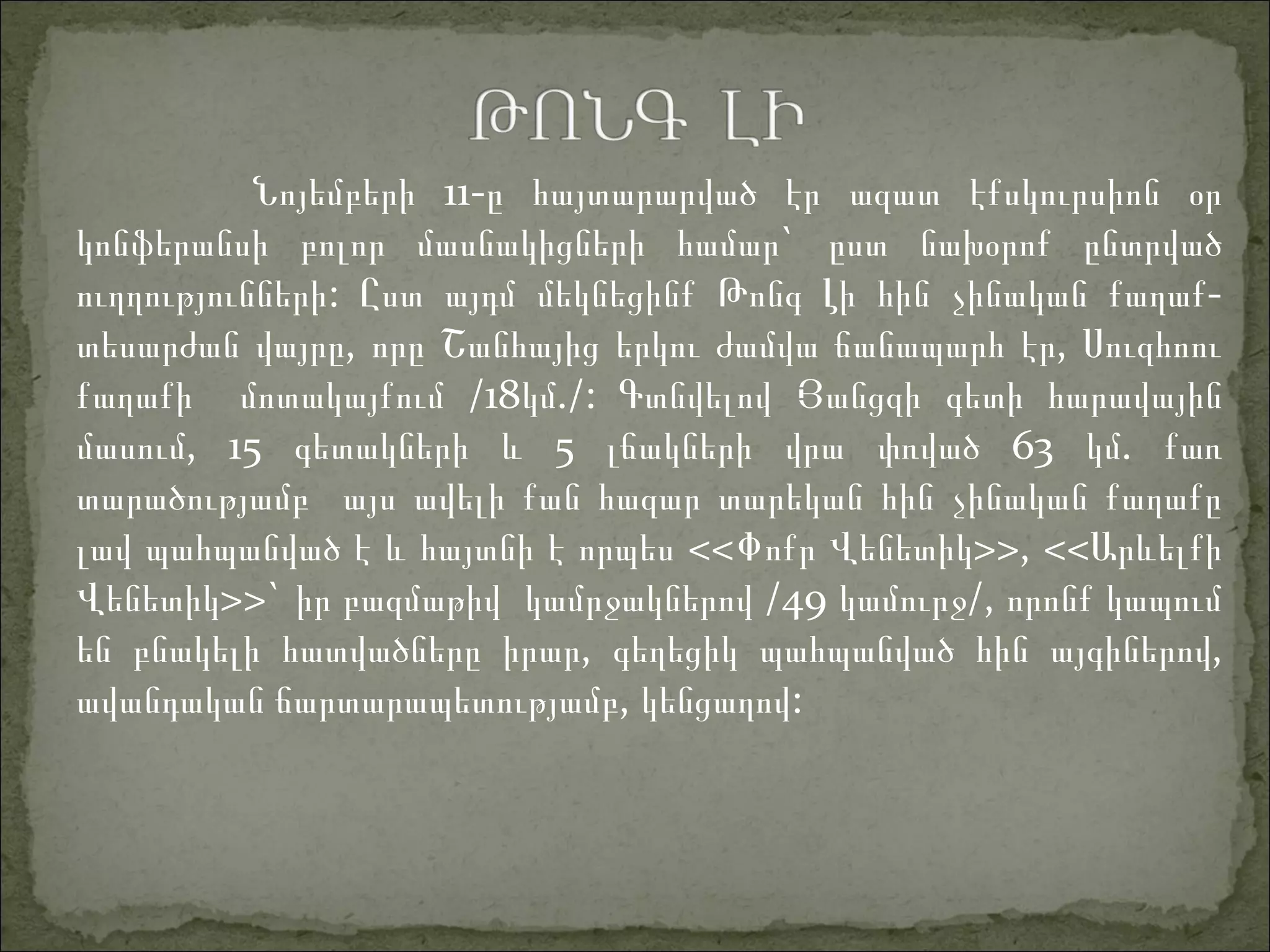 11-Նոյեմբերի ը հայտարարված էր ազատ էքսկուրսիոն օր
`կոնֆերանսի բոլոր մասնակիցների համար ըստ նախօրոք ընտրված
:ուղղությունների Ըստ այդմ մեկնեցինք Թոնգ Լ -ի հին չինական քաղաք
, ,տեսարժան վայրը որը Շանհայից երկու ժամվա ճանապարհ էր Սուզհոու
/18 ./:քաղաքի մոտակայքում կմ Գտնվելով Յանցզի գետի հարավային
, 15մասում գ 5 63 .ետակների և լճակների վրա փռված կմ քառ
տարածությամբ այս ավելի քան հազար տարեկան հին չինական քաղաքը
լավ պահպանված է և հայտնի է որպես <<Փոքր Վենետիկ>>, <<Արևելքի
Վենետիկ>>` /49 /,իր բազմաթիվ կամրջակներով կամուրջ որոնք կապում
,են բնակելի հատվածները իրար գեղեցիկ պահպանված հին այգ ,իներով
, :ավանդական ճարտարապետությամբ կենցաղով
 