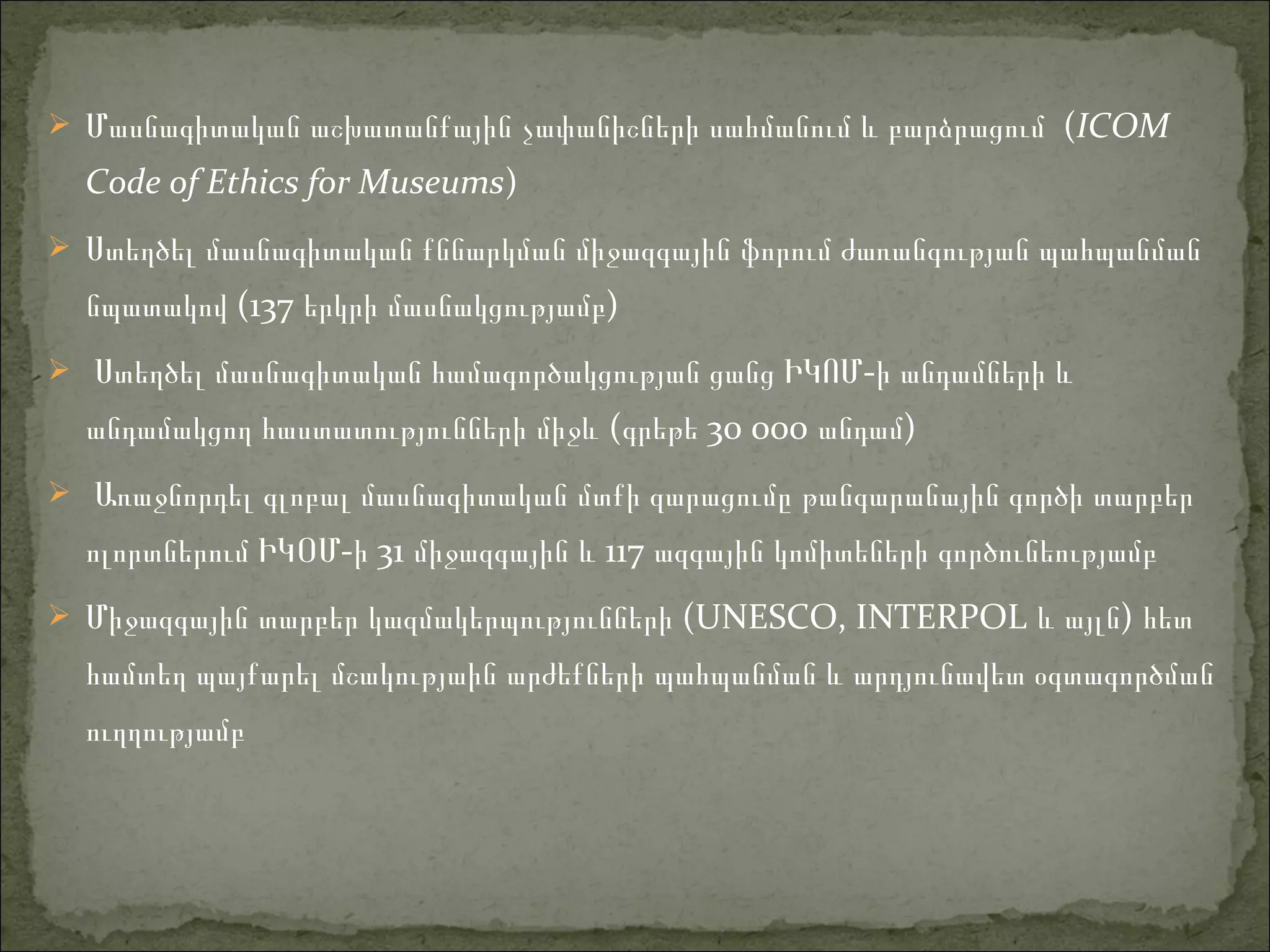 Մասնագիտական աշխատանքային չափանիշների սահմանում և բարձրացում (ICOM
Code of Ethics for Museums)
 Ստեղծել մասնագիտական քննարկման միջազգային ֆորում ժառանգության պահպանման
նպատակով (137 երկրի մասնակցությամբ)
 Ստեղծել մասնագիտական համագործակցության ցանց -ԻԿՈՄ ի անդամների և
անդամակցող հաստատությունների միջև (գրեթե 30 000 անդամ)
 Առաջնորդել գլոբալ մասնագիտական մտքի զարացումը թանգարանային գործի տարբեր
ոլորտներում ԻԿՕ -Մ ի 31 միջազգային 117և ազգային կոմիտեների գործունեությամբ
 Միջազգային տարբեր կազմակերպությունների (UNESCO, INTERPOL )և այլն հետ
համտեղ պայքարել մշակությաին արժեքների պահպանման և արդյունավետ օգտագործման
ուղղությամբ
 
