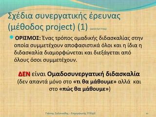 Σχέδια συνεργατικής έρευνας
(μέθοδος project) (1)
[κατά Karl Frey]

ΟΡΙΣΜΟΣ: Ένας τρόπος ομαδικής διδασκαλίας στην

οποία συμμετέχουν αποφασιστικά όλοι και η ίδια η
διδασκαλία διαμορφώνεται και διεξάγεται από
όλους όσοι συμμετέχουν.

ΔΕΝ είναι Ομαδοσυνεργατική διδασκαλία

(δεν απαντά μόνο στο «τι θα μάθουμε» αλλά και
στο «πώς θα μάθουμε»)

Γιάννης Σαλονικίδης - Επιμορφωτής ΤΠΕ@Ε

10

 