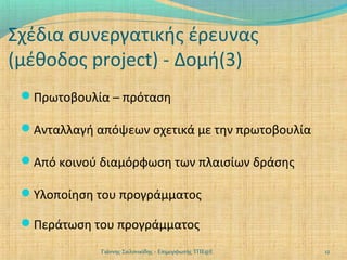 Σχέδια συνεργατικής έρευνας
(μέθοδος project) - Δομή(3)
Πρωτοβουλία – πρόταση
Ανταλλαγή απόψεων σχετικά με την πρωτοβουλία
Από κοινού διαμόρφωση των πλαισίων δράσης
Υλοποίηση του προγράμματος
Περάτωση του προγράμματος
Γιάννης Σαλονικίδης - Επιμορφωτής ΤΠΕ@Ε

12

 