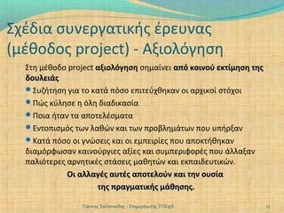 Σχέδια συνεργατικής έρευνας
(μέθοδος project) - Αξιολόγηση
Στη μέθοδο project αξιολόγηση σημαίνει από κοινού εκτίμηση της
δουλειάς
Συζήτηση για το κατά πόσο επιτεύχθηκαν οι αρχικοί στόχοι
Πώς κύλησε η όλη διαδικασία
Ποια ήταν τα αποτελέσματα
Εντοπισμός των λαθών και των προβλημάτων που υπήρξαν
Κατά πόσο οι γνώσεις και οι εμπειρίες που αποκτήθηκαν
διαμόρφωσαν καινούργιες αξίες και συμπεριφορές που άλλαξαν
παλιότερες αρνητικές στάσεις μαθητών και εκπαιδευτικών.
Οι αλλαγές αυτές αποτελούν και την ουσία
της πραγματικής μάθησης.
Γιάννης Σαλονικίδης - Επιμορφωτής ΤΠΕ@Ε

15

 