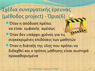 Σχέδια συνεργατικής έρευνας
(μέθοδος project) - Όρια(6)
Όταν η απόδοση πρέπει

να είναι εμφανής αμέσως
Όταν δεν υπάρχει χρόνος για τις
συγκεκριμένες επιδόσεις των μαθητών
Όταν η διάταξη της ύλης που πρέπει να
διδαχθεί και ο τρόπος μάθησης είναι αυστηρά
προκαθορισμένα
Γιάννης Σαλονικίδης - Επιμορφωτής ΤΠΕ@Ε

16

 