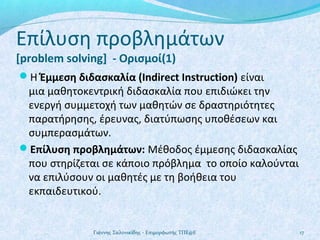 Επίλυση προβλημάτων
[problem solving] - Ορισμοί(1)

Η Έμμεση διδασκαλία (Indirect Instruction) είναι

μια μαθητοκεντρική διδασκαλία που επιδιώκει την
ενεργή συμμετοχή των μαθητών σε δραστηριότητες
παρατήρησης, έρευνας, διατύπωσης υποθέσεων και
συμπερασμάτων.
Επίλυση προβλημάτων: Μέθοδος έμμεσης διδασκαλίας
που στηρίζεται σε κάποιο πρόβλημα το οποίο καλούνται
να επιλύσουν οι μαθητές με τη βοήθεια του
εκπαιδευτικού.

Γιάννης Σαλονικίδης - Επιμορφωτής ΤΠΕ@Ε

17

 