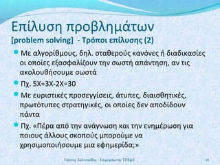 Επίλυση προβλημάτων
[problem solving] - Τρόποι επίλυσης (2)

Με αλγορίθμους, δηλ. σταθερούς κανόνες ή διαδικασίες

οι οποίες εξασφαλίζουν την σωστή απάντηση, αν τις
ακολουθήσουμε σωστά
Πχ. 5Χ+3Χ-2Χ=30
Με ευριστικές προσεγγίσεις, άτυπες, διαισθητικές,
πρωτότυπες στρατηγικές, οι οποίες δεν αποδίδουν
πάντα
Πχ. «Πέρα από την ανάγνωση και την ενημέρωση για
ποιους άλλους σκοπούς μπορούμε να
χρησιμοποιήσουμε μια εφημερίδα;»
Γιάννης Σαλονικίδης - Επιμορφωτής ΤΠΕ@Ε

18

 