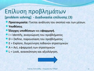 Επίλυση προβλημάτων

[problem solving] - Διαδικασία επίλυσης (3)
Προετοιμασία: Γίνεται ανάλυση του σκοπού και των μέσων.
Υποθέσεις
Έλεγχος υποθέσεων και εφαρμογή.
Ι = Identify, αναγνώριση του προβλήματος
D = Define, παρουσίαση του προβλήματος
E = Explore, διερεύνηση πιθανών στρατηγικών
A = Act, εφαρμογή των στρατηγικών
L = Look, ανασκόπηση και αξιολόγηση.

Γιάννης Σαλονικίδης - Επιμορφωτής ΤΠΕ@Ε

19

 